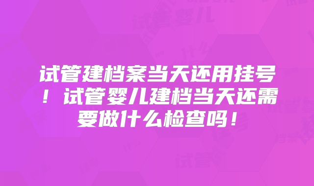 试管建档案当天还用挂号！试管婴儿建档当天还需要做什么检查吗！