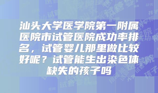 汕头大学医学院第一附属医院市试管医院成功率排名,试管婴儿那里做比较好呢?试管能生出染色体缺失的孩子吗