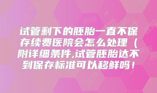 试管剩下的胚胎一直不保存续费医院会怎么处理（附详细条件,试管胚胎达不到保存标准可以移鲜吗！