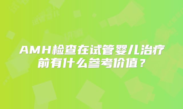 AMH检查在试管婴儿治疗前有什么参考价值？