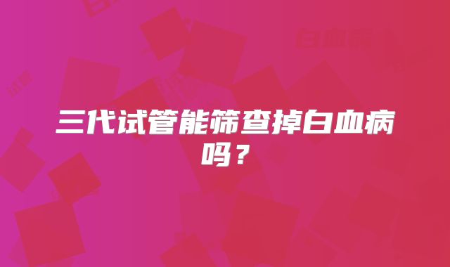 三代试管能筛查掉白血病吗？