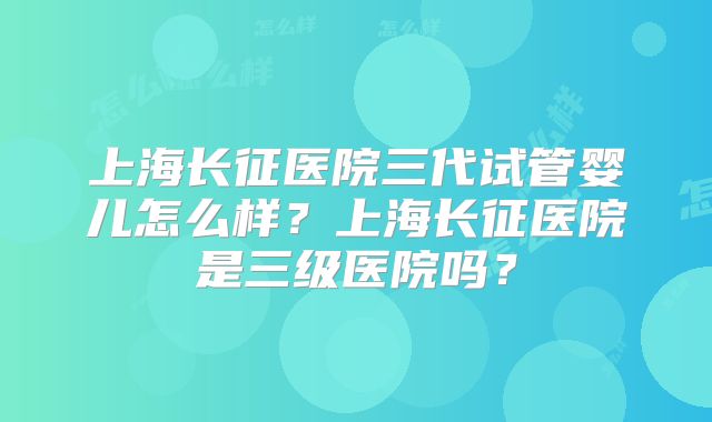 上海长征医院三代试管婴儿怎么样?上海长征医院是三级医院吗?