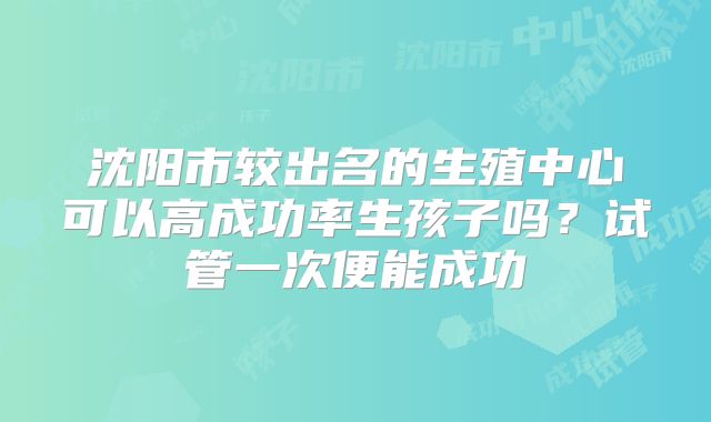 沈阳市较出名的生殖中心可以高成功率生孩子吗?试管一次便能成功