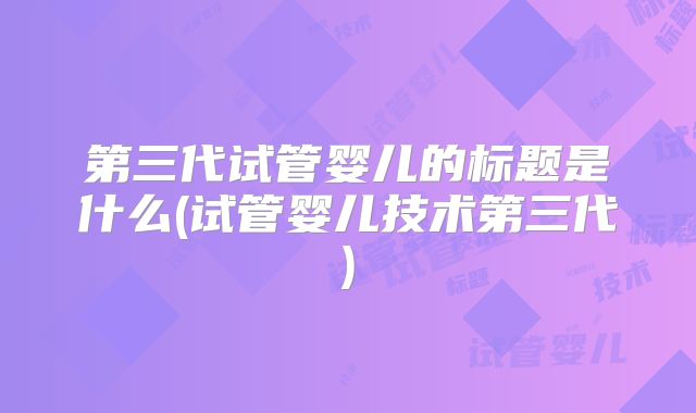 第三代试管婴儿的标题是什么(试管婴儿技术第三代)