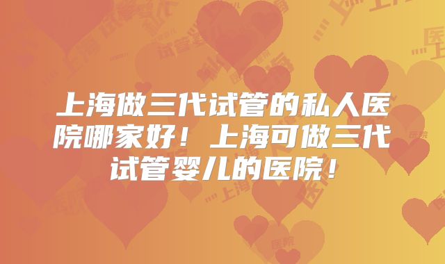 上海做三代试管的私人医院哪家好!上海可做三代试管婴儿的医院!