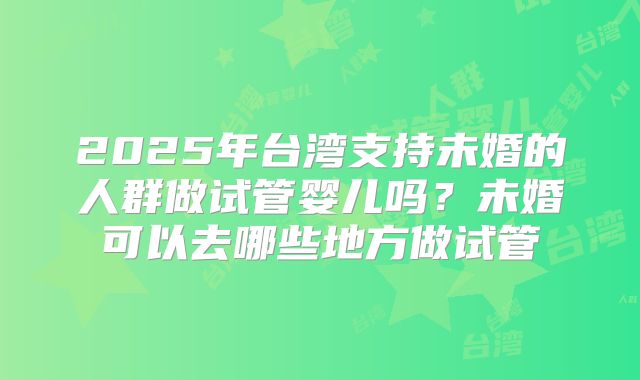 2025年台湾支持未婚的人群做试管婴儿吗？未婚可以去哪些地方做试管