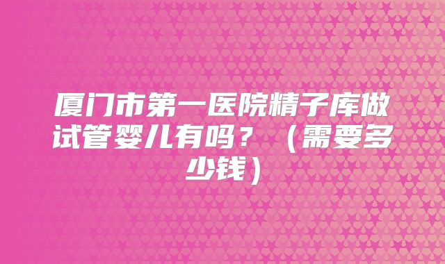 厦门市第一医院精子库做试管婴儿有吗?(需要多少钱)