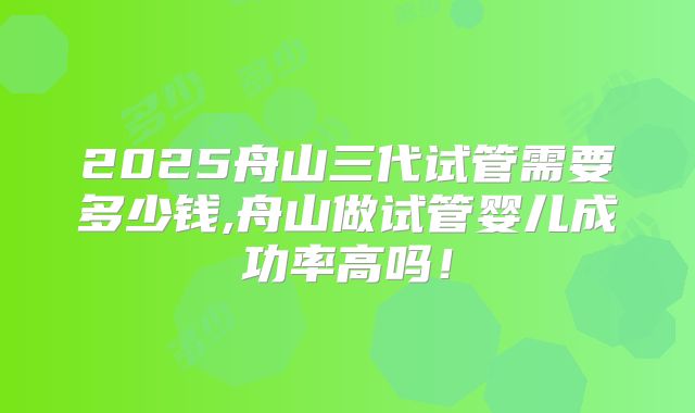 2025舟山三代试管需要多少钱,舟山做试管婴儿成功率高吗！
