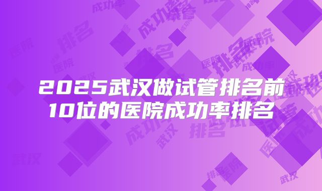 2025武汉做试管排名前10位的医院成功率排名