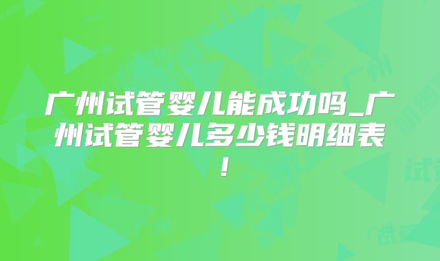 广州试管婴儿能成功吗_广州试管婴儿多少钱明细表！