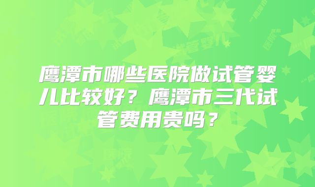 鹰潭市哪些医院做试管婴儿比较好？鹰潭市三代试管费用贵吗？