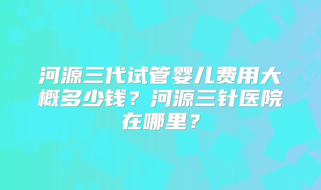 河源三代试管婴儿费用大概多少钱？河源三针医院在哪里？