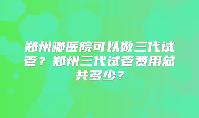 郑州哪医院可以做三代试管？郑州三代试管费用总共多少？