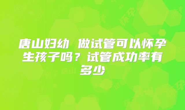 唐山妇幼 做试管可以怀孕生孩子吗？试管成功率有多少