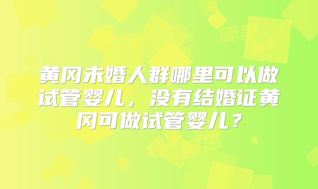 黄冈未婚人群哪里可以做试管婴儿，没有结婚证黄冈可做试管婴儿？