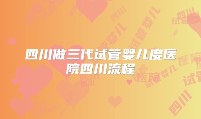 四川做三代试管婴儿度医院四川流程