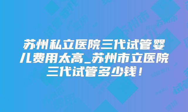 苏州私立医院三代试管婴儿费用太高_苏州市立医院三代试管多少钱!