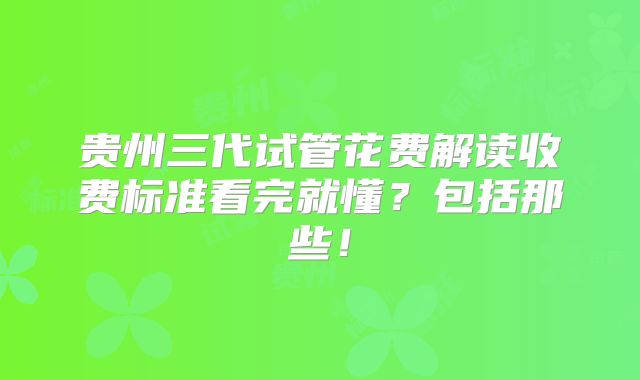 贵州三代试管花费解读收费标准看完就懂?包括那些!