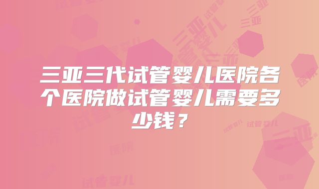 三亚三代试管婴儿医院各个医院做试管婴儿需要多少钱？