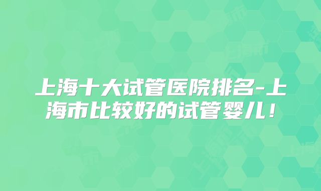 上海十大试管医院排名-上海市比较好的试管婴儿！