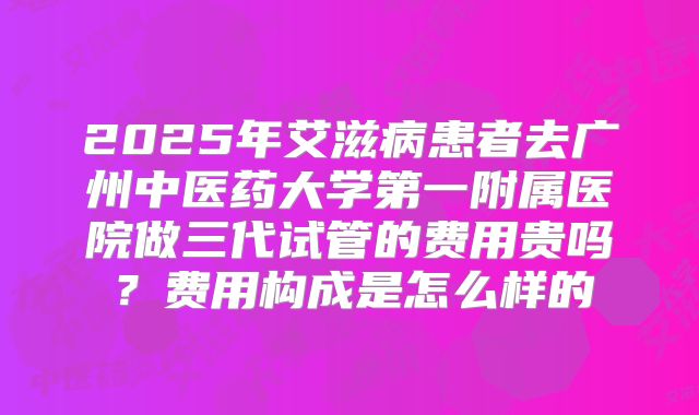 2025年艾滋病患者去广州中医药大学第一附属医院做三代试管的费用贵吗?费用构成是怎么样的