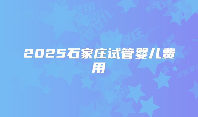 2025石家庄试管婴儿费用