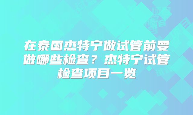 在泰国杰特宁做试管前要做哪些检查?杰特宁试管检查项目一览