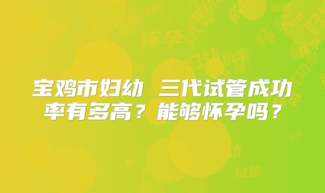 宝鸡市妇幼 三代试管成功率有多高?能够怀孕吗?