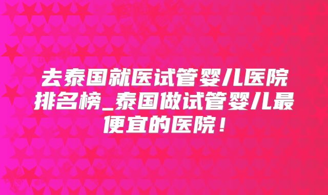 去泰国就医试管婴儿医院排名榜_泰国做试管婴儿最便宜的医院!