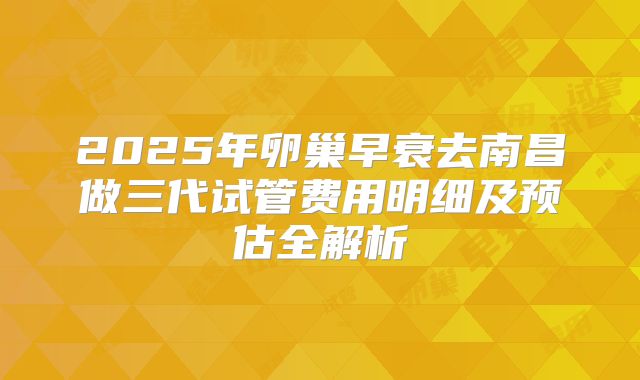 2025年卵巢早衰去南昌做三代试管费用明细及预估全解析