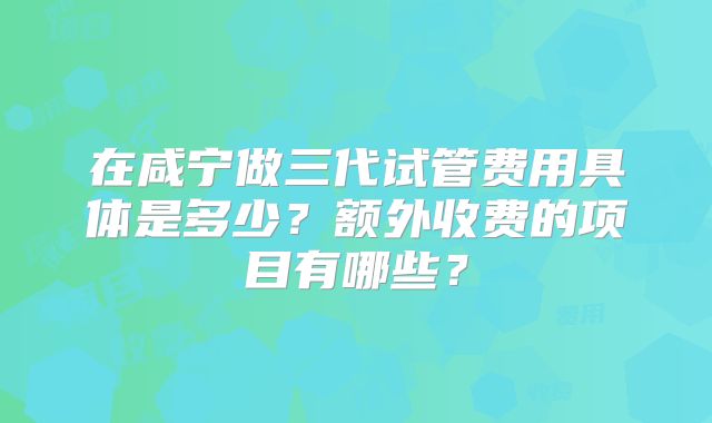 在咸宁做三代试管费用具体是多少？额外收费的项目有哪些？