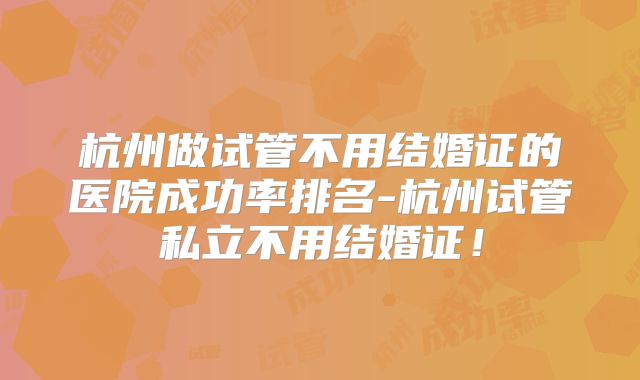 杭州做试管不用结婚证的医院成功率排名-杭州试管私立不用结婚证！