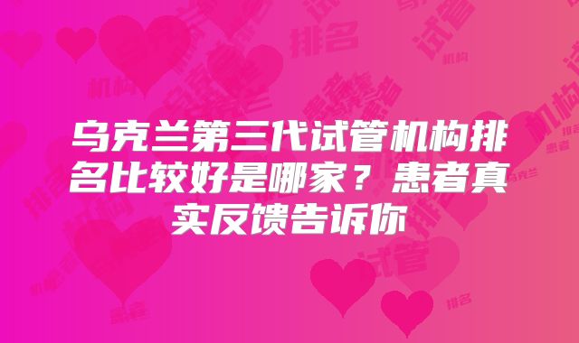 乌克兰第三代试管机构排名比较好是哪家?患者真实反馈告诉你