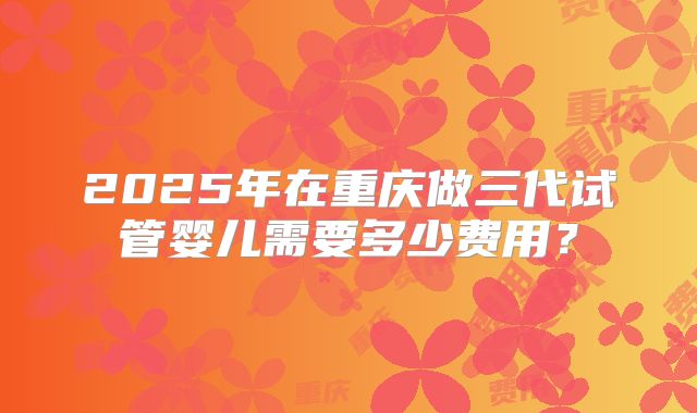 2025年在重庆做三代试管婴儿需要多少费用?