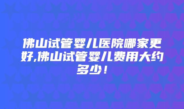 佛山试管婴儿医院哪家更好,佛山试管婴儿费用大约多少!