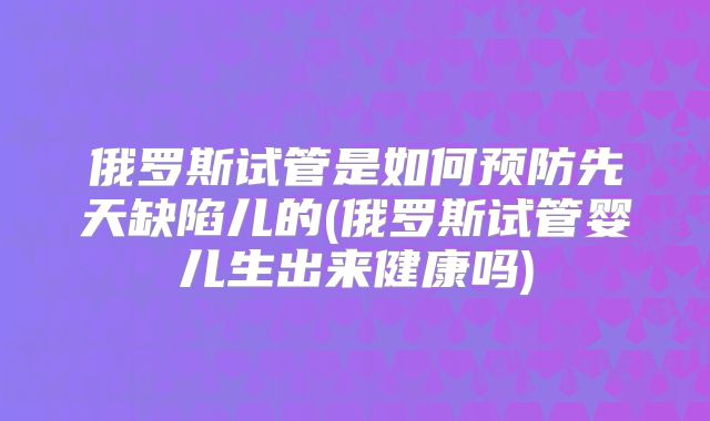 俄罗斯试管是如何预防先天缺陷儿的(俄罗斯试管婴儿生出来健康吗)