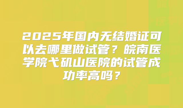 2025年国内无结婚证可以去哪里做试管？皖南医学院弋矶山医院的试管成功率高吗？