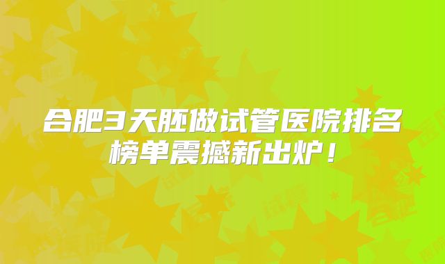 合肥3天胚做试管医院排名榜单震撼新出炉!