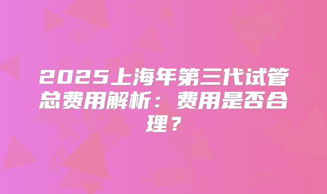 2025上海年第三代试管总费用解析:费用是否合理?