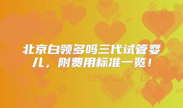 北京白领多吗三代试管婴儿,附费用标准一览!
