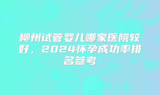 柳州试管婴儿哪家医院较好，2024怀孕成功率排名参考