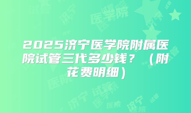 2025济宁医学院附属医院试管三代多少钱?(附花费明细)