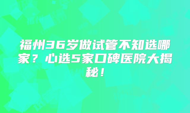 福州36岁做试管不知选哪家？心选5家口碑医院大揭秘！