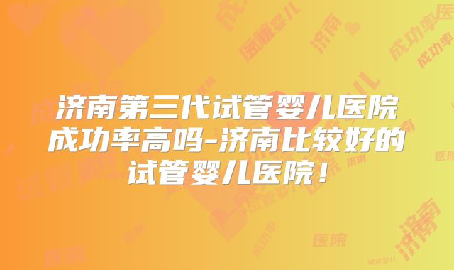 济南第三代试管婴儿医院成功率高吗-济南比较好的试管婴儿医院!