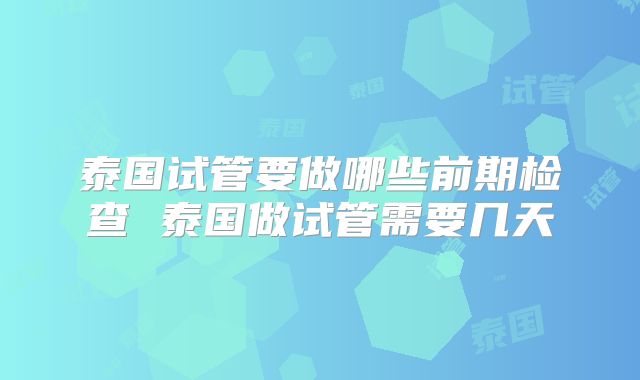 泰国试管要做哪些前期检查 泰国做试管需要几天