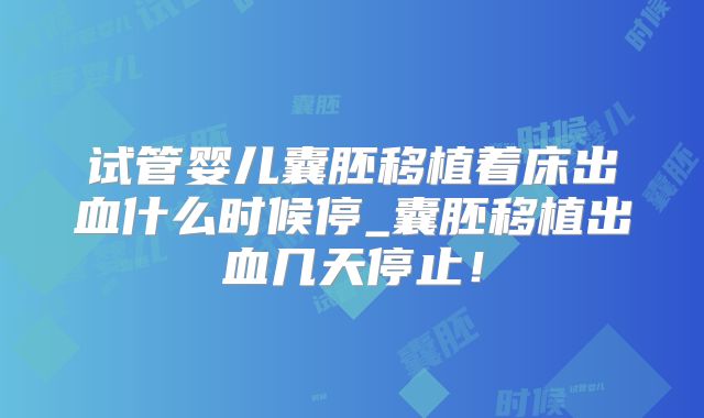 试管婴儿囊胚移植着床出血什么时候停_囊胚移植出血几天停止！