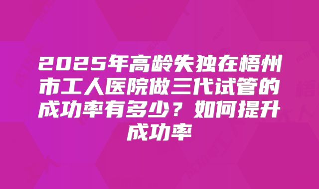 2025年高龄失独在梧州市工人医院做三代试管的成功率有多少?如何提升成功率