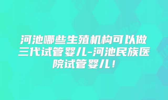 河池哪些生殖机构可以做三代试管婴儿-河池民族医院试管婴儿！