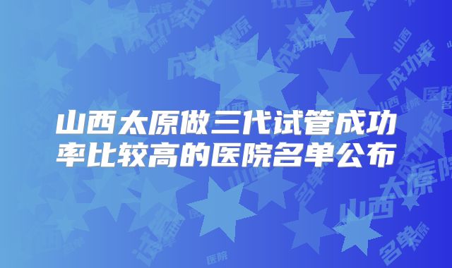 山西太原做三代试管成功率比较高的医院名单公布