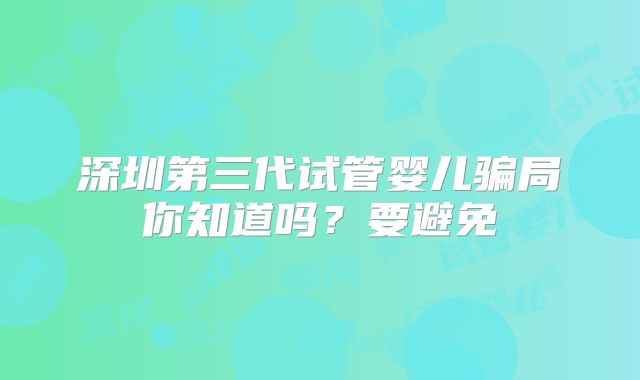深圳第三代试管婴儿骗局你知道吗？要避免